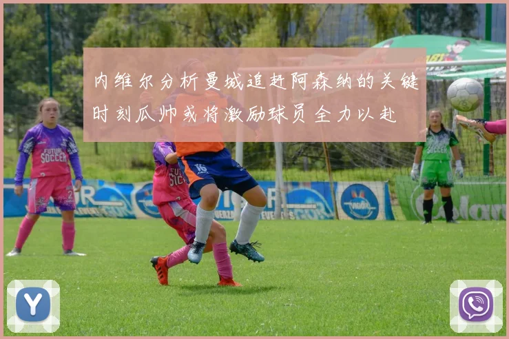 内维尔分析曼城追赶阿森纳的关键时刻瓜帅或将激励球员全力以赴