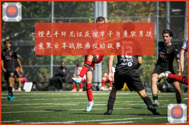 橙色手环见证友谊华子与勇敢男孩重聚分享战胜癌症的故事