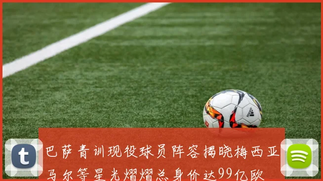 巴萨青训现役球员阵容揭晓梅西亚马尔等星光熠熠总身价达99亿欧