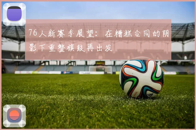 76人新赛季展望：在糟糕合同的阴影下重整旗鼓再出发