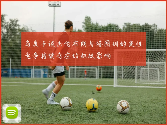 乌度卡谈杰伦布朗与塔图姆的良性竞争持续存在的积极影响