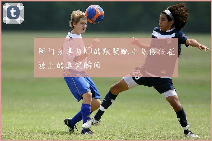 阿门分享与KD的默契配合与信任在场上的真实瞬间