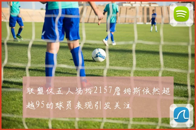 联盟仅五人场均2157詹姆斯依然超越95的球员表现引发关注