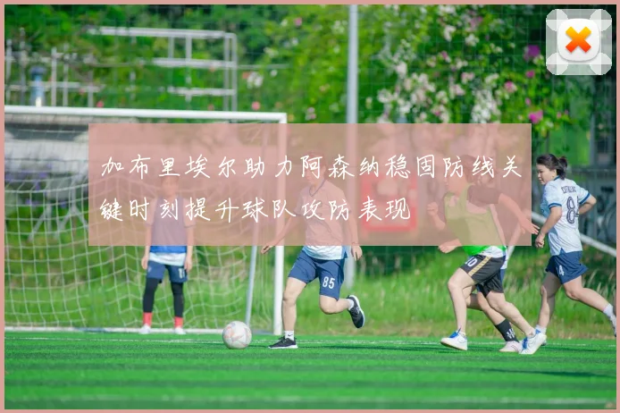 加布里埃尔助力阿森纳稳固防线关键时刻提升球队攻防表现