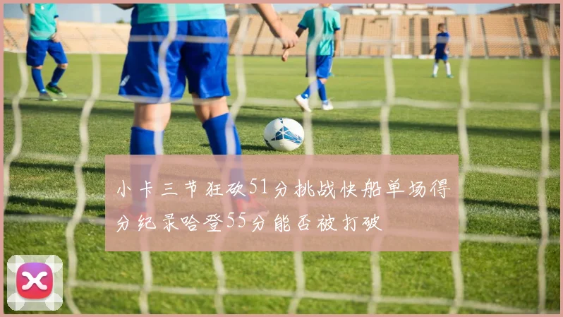 小卡三节狂砍51分挑战快船单场得分纪录哈登55分能否被打破