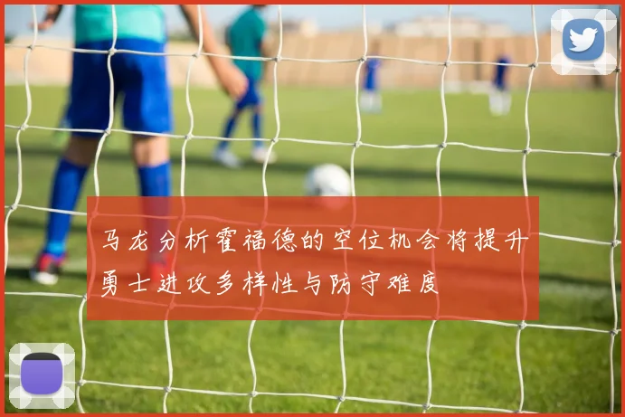 马龙分析霍福德的空位机会将提升勇士进攻多样性与防守难度