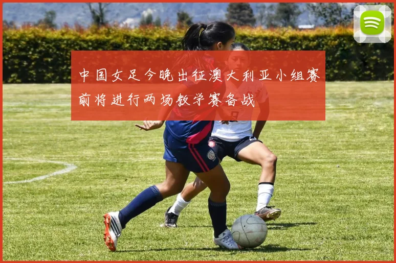 中国女足今晚出征澳大利亚小组赛前将进行两场教学赛备战