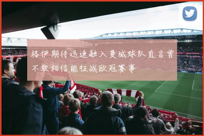 格伊期待迅速融入曼城球队直言曾不敢相信能征战欧冠赛事