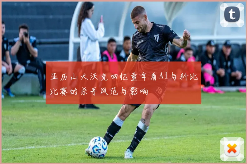 亚历山大沃克回忆童年看AI与科比比赛的杀手风范与影响