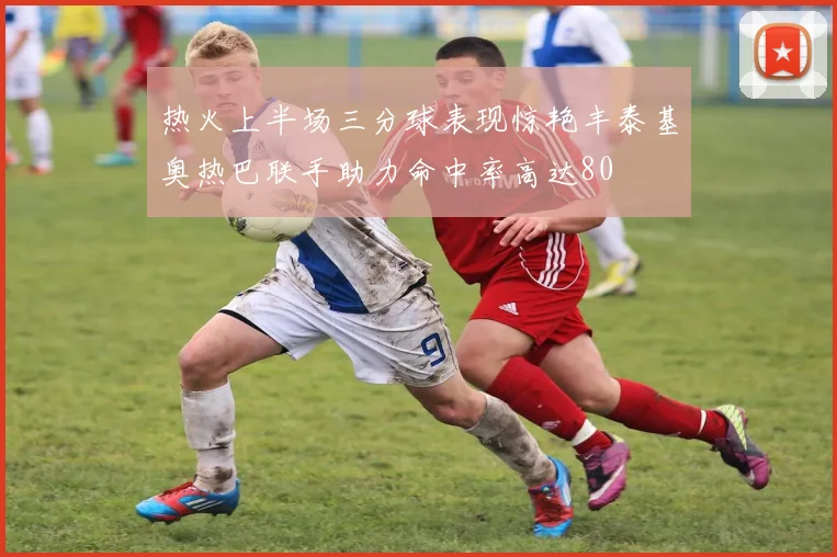 热火上半场三分球表现惊艳丰泰基奥热巴联手助力命中率高达80