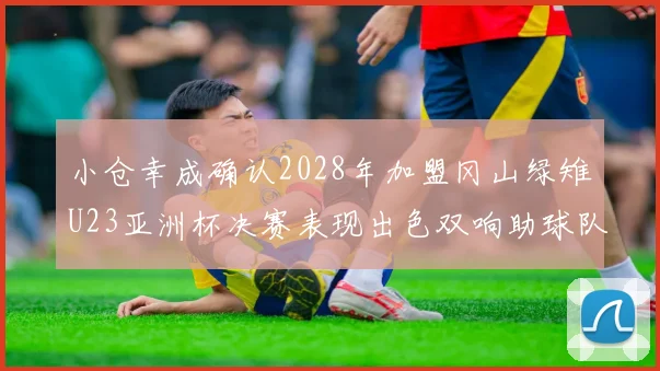 小仓幸成确认2028年加盟冈山绿雉U23亚洲杯决赛表现出色双响助球队夺冠