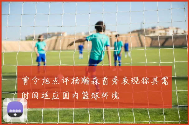 曾令旭点评杨瀚森首秀表现称其需时间适应国内篮球环境