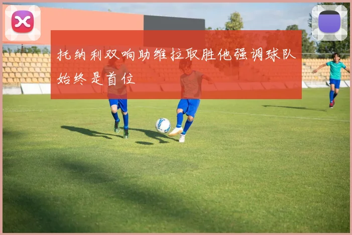 托纳利双响助维拉取胜他强调球队始终是首位