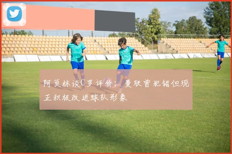 阿莫林谈C罗评价：曼联曾犯错但现正积极改进球队形象