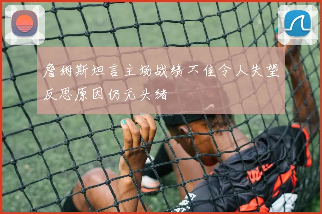 詹姆斯坦言主场战绩不佳令人失望反思原因仍无头绪