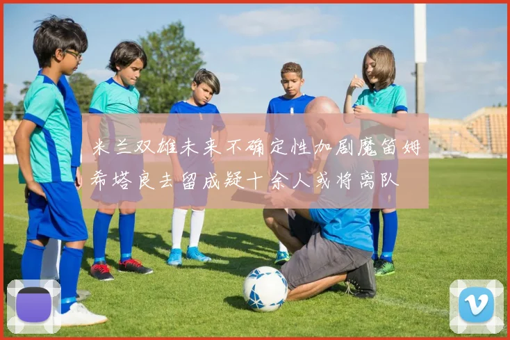米兰双雄未来不确定性加剧魔笛姆希塔良去留成疑十余人或将离队