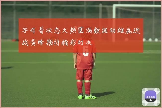 字母哥状态火热圆满数据助雄鹿迎战黄蜂期待精彩对决