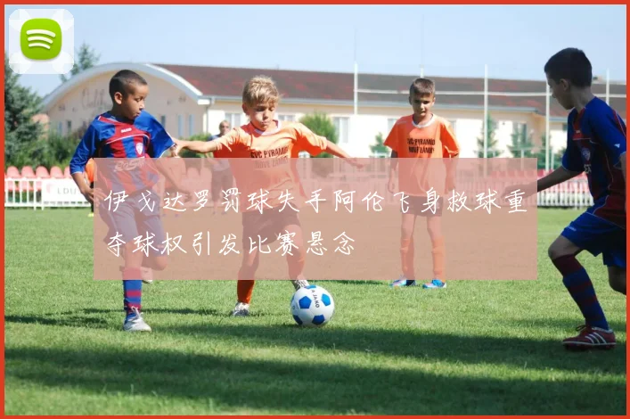 伊戈达罗罚球失手阿伦飞身救球重夺球权引发比赛悬念