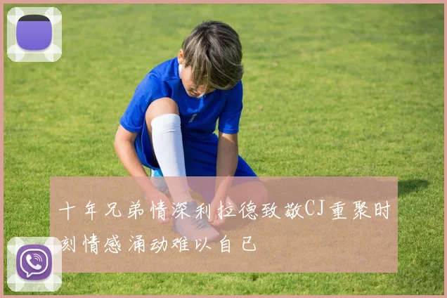 十年兄弟情深利拉德致敬CJ重聚时刻情感涌动难以自已