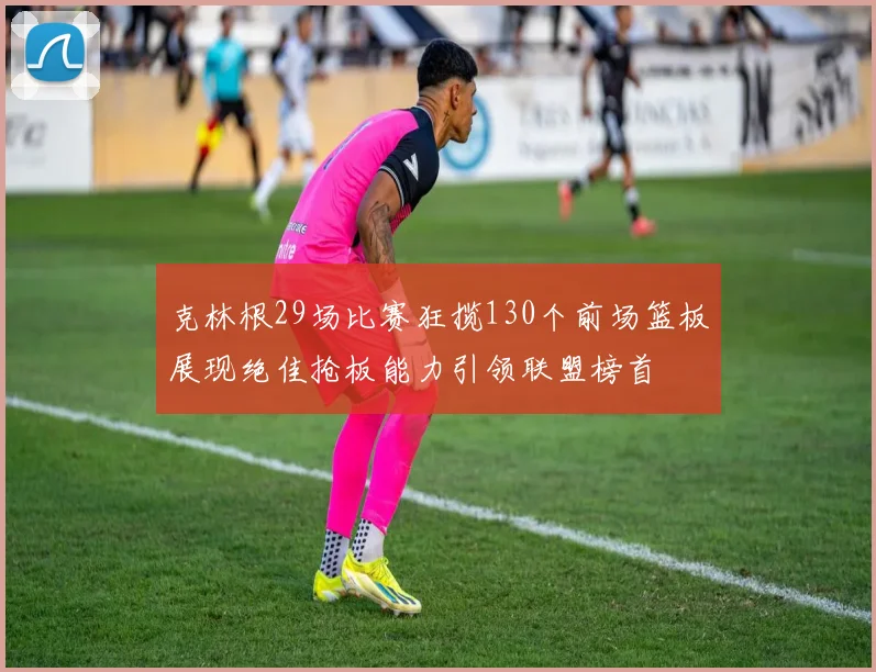 克林根29场比赛狂揽130个前场篮板展现绝佳抢板能力引领联盟榜首