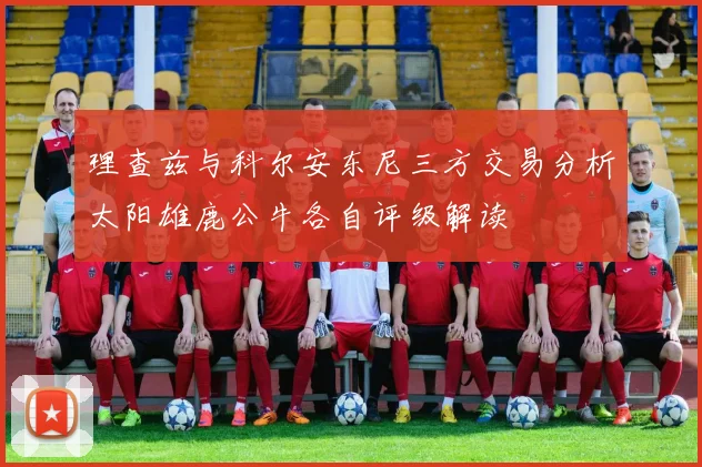 理查兹与科尔安东尼三方交易分析太阳雄鹿公牛各自评级解读