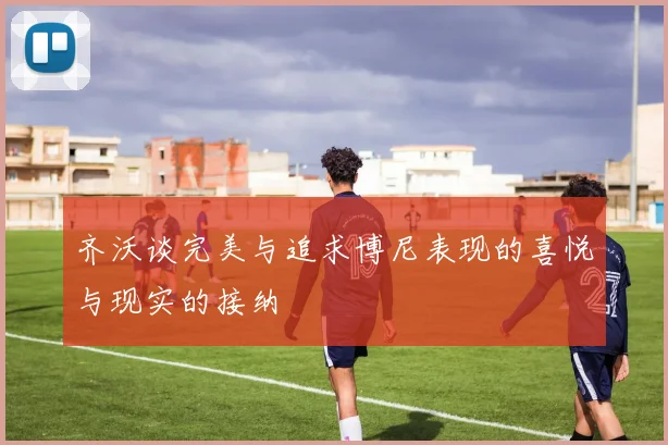 齐沃谈完美与追求博尼表现的喜悦与现实的接纳