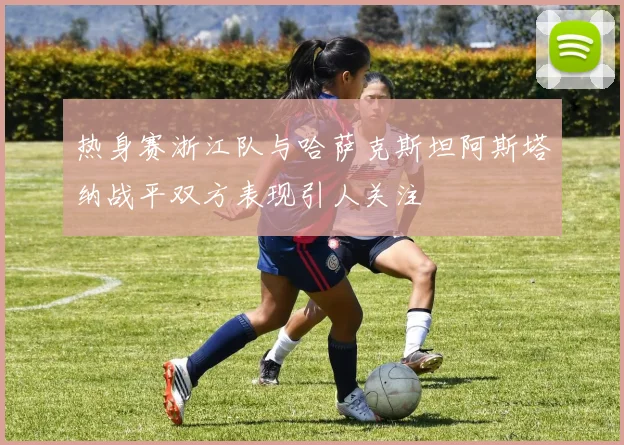 热身赛浙江队与哈萨克斯坦阿斯塔纳战平双方表现引人关注