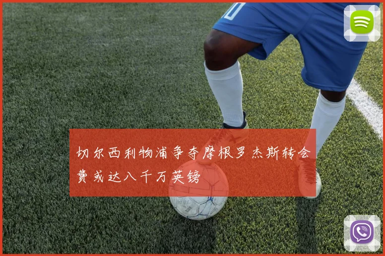 切尔西利物浦争夺摩根罗杰斯转会费或达八千万英镑