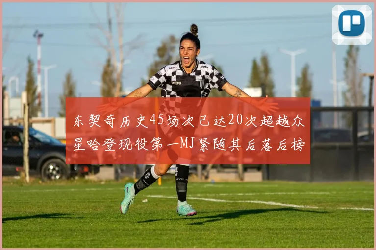 东契奇历史45场次已达20次超越众星哈登现役第一MJ紧随其后落后榜首100场