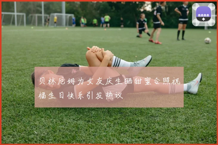 贝林厄姆为女友庆生晒甜蜜合照祝福生日快乐引发热议