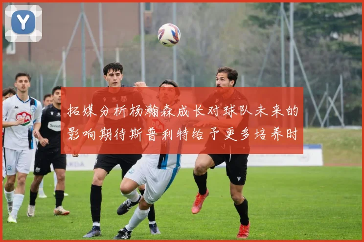 拓媒分析杨瀚森成长对球队未来的影响期待斯普利特给予更多培养时间