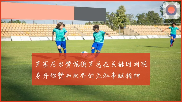 罗塞尼尔赞佩德罗总在关键时刻现身并称赞加纳乔的无私奉献精神